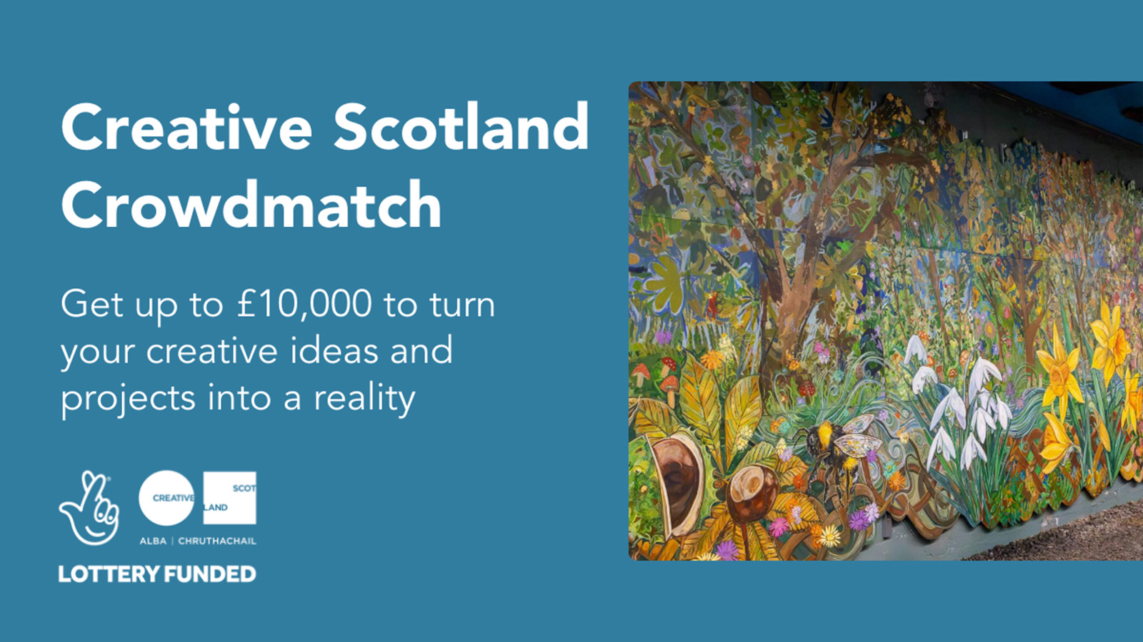 Creative Scotland Crowdmatch. Get up to £10,000 to turn your creative ideas and projects into a reality. The National Lottery Creative Scotland logo. An image to the right shows a large, bright, colourful, detailed mural of a woodland scene including wildflowers and trees.